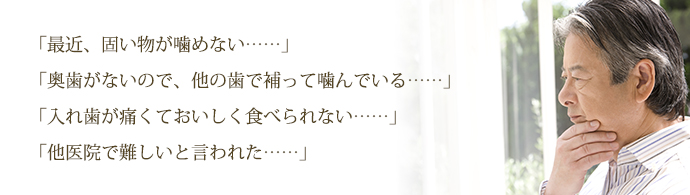 「最近、固い物が噛めない……」
「奥歯がないので、他の歯で補って噛んでいる……」
「入れ歯が痛くておいしく食べられない……」
「他医院で難しいと言われた……」
