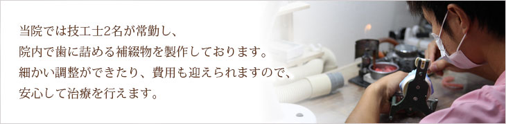 当院では、当院では技工士2名が常勤し、院内で歯に詰める補綴物を製作しております。細かい調整ができたり、費用も抑えられますので、安心して治療を行えます。