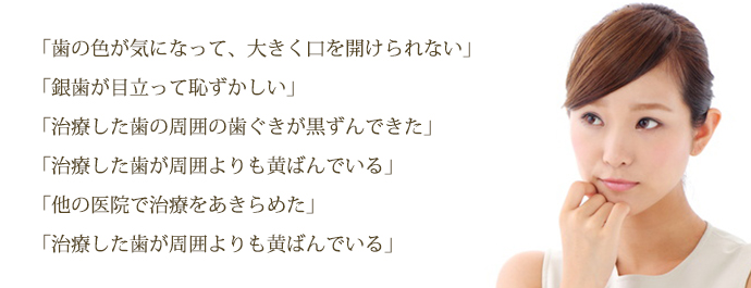 「歯の色が気になって、大きく口を開けられない」
「銀歯が目立って恥ずかしい」
「治療した歯の周囲の歯ぐきが黒ずんできた」
「治療した歯が周囲よりも黄ばんでいる」
「他の医院で治療をあきらめた」
治療した歯が周囲よりも黄ばんでいる」
